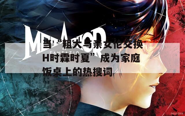 當“粗大與親女倫交換H時霖時夏”成為家庭飯桌上的熱搜詞