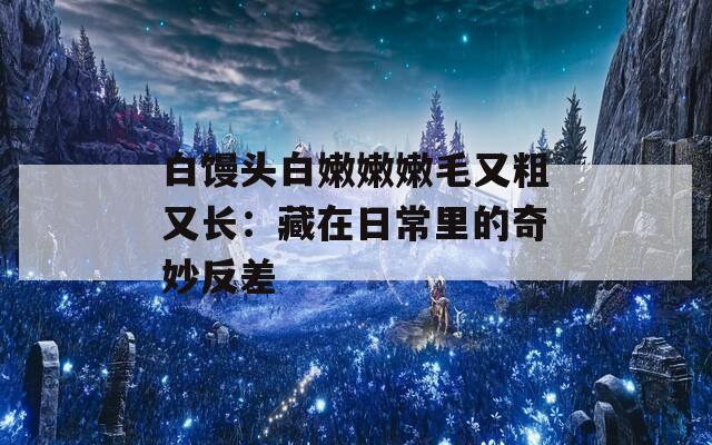 白饅頭白嫩嫩嫩毛又粗又長(zhǎng)：藏在日常里的奇妙反差
