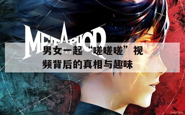 男女一起“嗟嗟嗟”視頻背后的真相與趣味