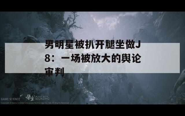 男明星被扒開腿坐做J8：一場被放大的輿論審判