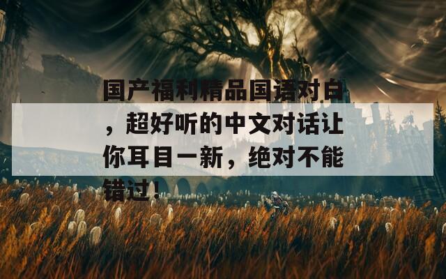 國(guó)產(chǎn)福利精品國(guó)語(yǔ)對(duì)白,超好聽(tīng)的中文對(duì)話讓你耳目一新,絕對(duì)不能錯(cuò)過(guò)! 國(guó)產(chǎn)福利精品國(guó)語(yǔ)對(duì)白,超好聽(tīng)的中文對(duì)話讓你耳目一新,絕對(duì)不能錯(cuò)過(guò)!