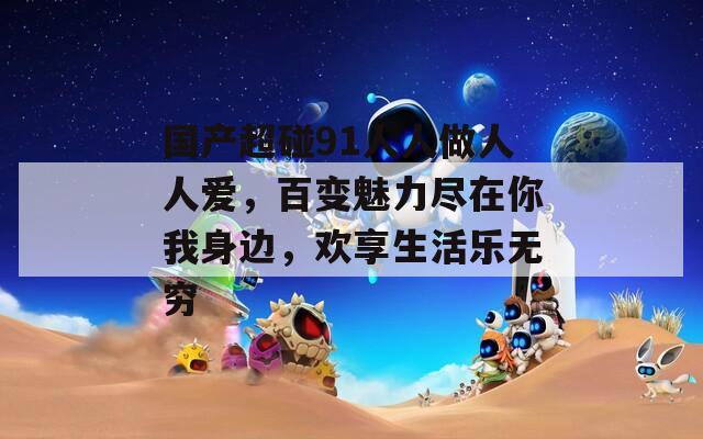 國產(chǎn)超碰91人人做人人愛，百變魅力盡在你我身邊，歡享生活樂無窮