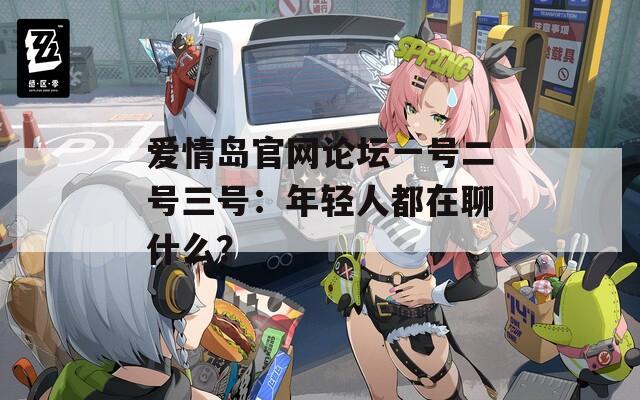 愛情島官網(wǎng)論壇一號(hào)二號(hào)三號(hào)：年輕人都在聊什么？