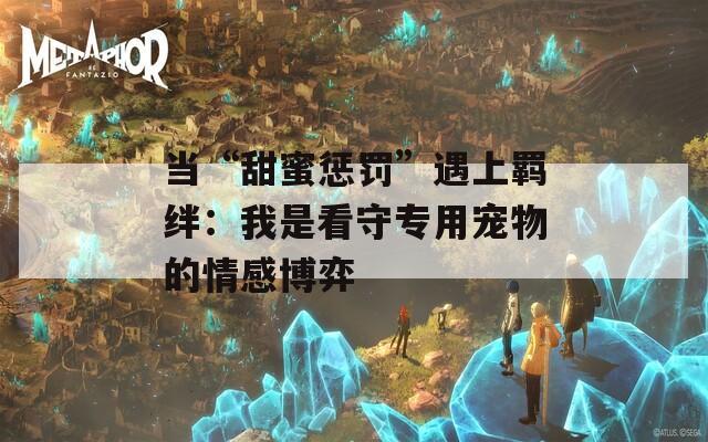 當(dāng)“甜蜜懲罰”遇上羈絆：我是看守專用寵物的情感博弈