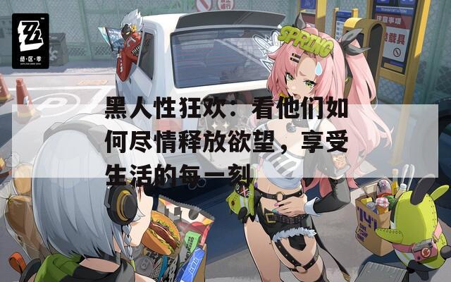 黑人性狂歡：看他們?nèi)绾伪M情釋放欲望，享受生活的每一刻