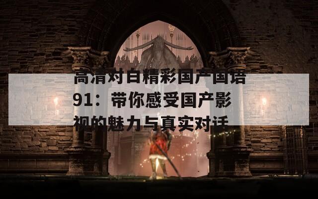高清對(duì)白精彩國(guó)產(chǎn)國(guó)語(yǔ)91:帶你感受?chē)?guó)產(chǎn)影視的魅力與真實(shí)對(duì)話(huà) 高清對(duì)白精彩國(guó)產(chǎn)國(guó)語(yǔ)91:帶你感受?chē)?guó)產(chǎn)影視的魅力與真實(shí)對(duì)話(huà)