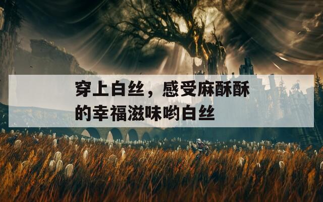 穿上白絲，感受麻酥酥的幸福滋味喲白絲