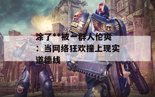 涂了**被一群人倫爽：當(dāng)網(wǎng)絡(luò)狂歡撞上現(xiàn)實(shí)道德線