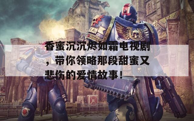 香蜜沉沉燼如霜電視劇，帶你領(lǐng)略那段甜蜜又悲傷的愛情故事！