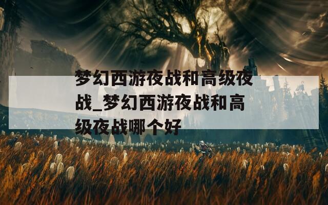 夢幻西游夜戰(zhàn)和高級夜戰(zhàn)_夢幻西游夜戰(zhàn)和高級夜戰(zhàn)哪個(gè)好