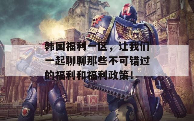 韓國福利一區(qū)，讓我們一起聊聊那些不可錯過的福利和福利政策！