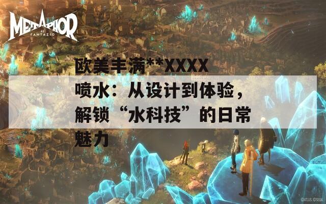 歐美豐滿**XXXX噴水：從設(shè)計到體驗，解鎖“水科技”的日常魅力
