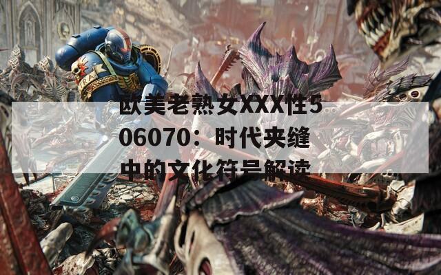 歐美老熟女XXX性506070：時代夾縫中的文化符號解讀