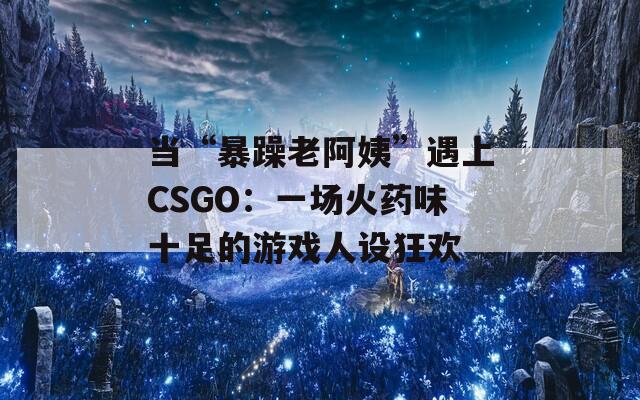 當(dāng)“暴躁老阿姨”遇上CSGO：一場(chǎng)火藥味十足的游戲人設(shè)狂歡