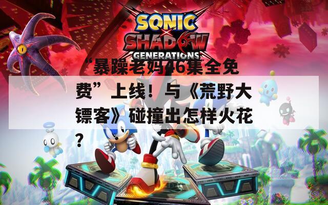 “暴躁老媽46集全免費(fèi)”上線！與《荒野大鏢客》碰撞出怎樣火花？