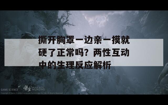 撕開胸罩一邊親一摸就硬了正常嗎？兩性互動中的生理反應(yīng)解析