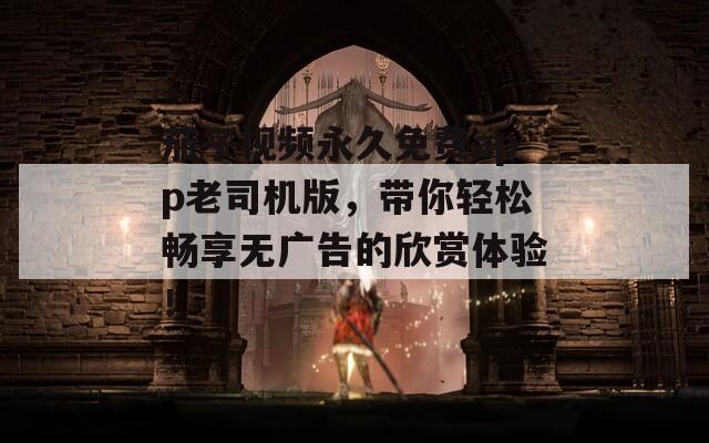 茄子視頻永久免費app老司機版，帶你輕松暢享無廣告的欣賞體驗！