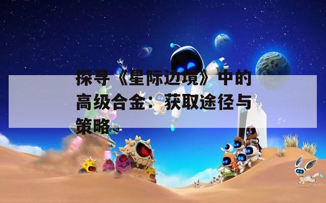 探尋《星際邊境》中的高級(jí)合金：獲取途徑與策略