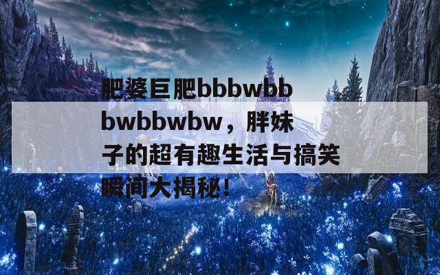 肥婆巨肥bbbwbbbwbbwbw，胖妹子的超有趣生活與搞笑瞬間大揭秘！
