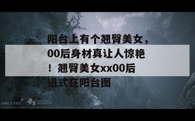 陽臺上有個翹臀美女，00后身材真讓人驚艷！翹臀美女xx00后進(jìn)式在陽臺圖