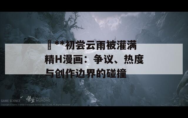 巜**初嘗云雨被灌滿精H漫畫：爭議、熱度與創(chuàng)作邊界的碰撞