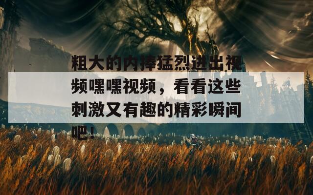 粗大的內(nèi)捧猛烈進出視頻嘿嘿視頻，看看這些刺激又有趣的精彩瞬間吧！