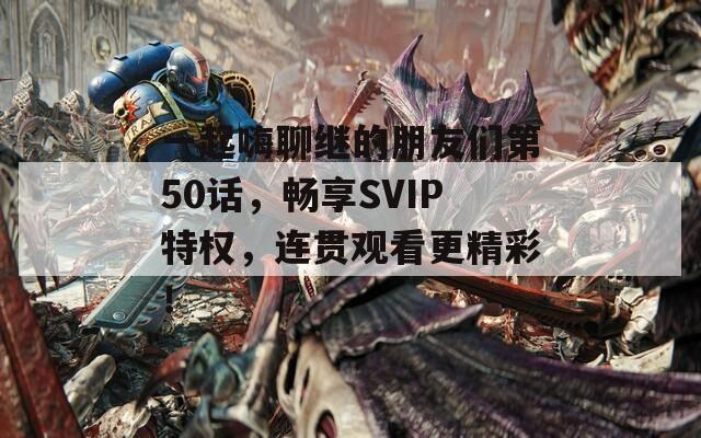 一起嗨聊繼的朋友們第50話，暢享SVIP特權(quán)，連貫觀看更精彩！