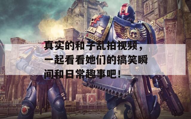 真實的和子亂拍視頻，一起看看她們的搞笑瞬間和日常趣事吧！