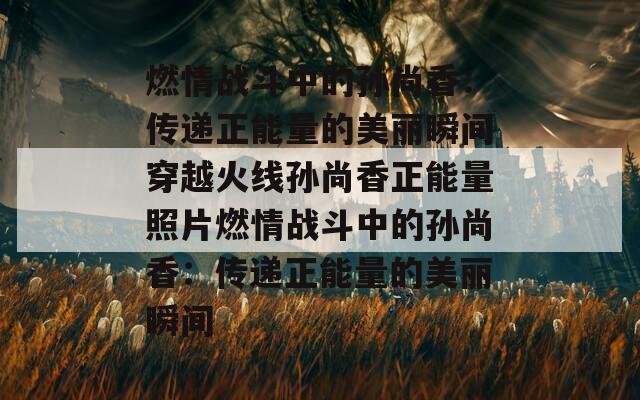 燃情戰(zhàn)斗中的孫尚香：傳遞正能量的美麗瞬間穿越火線孫尚香正能量照片燃情戰(zhàn)斗中的孫尚香：傳遞正能量的美麗瞬間