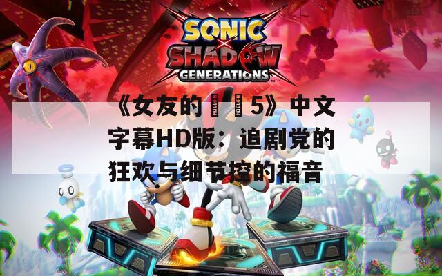 《女友的妺妺5》中文字幕HD版：追劇黨的狂歡與細節(jié)控的福音