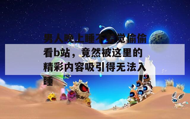 男人晚上睡不著覺偷偷看b站，竟然被這里的精彩內(nèi)容吸引得無法入睡