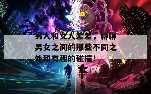 男人和女人差差，聊聊男女之間的那些不同之處和有趣的碰撞！
