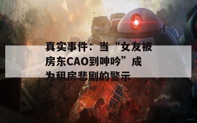 真實事件：當(dāng)“女友被房東CAO到呻吟”成為租房悲劇的警示