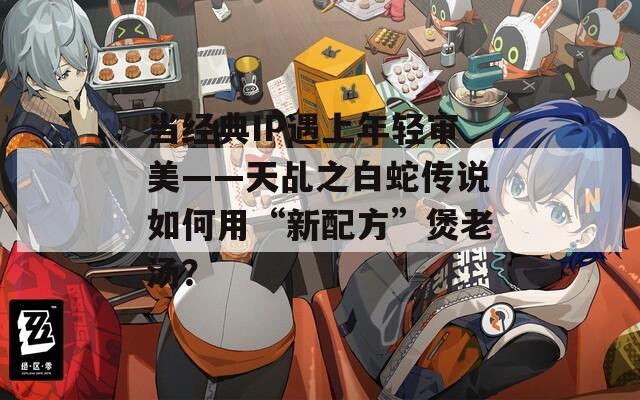 當(dāng)經(jīng)典IP遇上年輕審美——天乩之白蛇傳說(shuō)如何用“新配方”煲老湯？