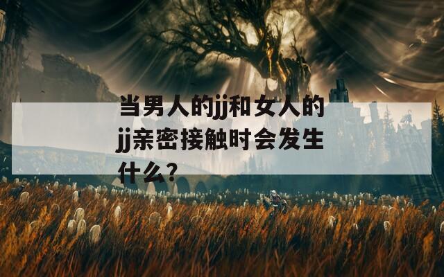 當(dāng)男人的jj和女人的jj親密接觸時(shí)會(huì)發(fā)生什么？
