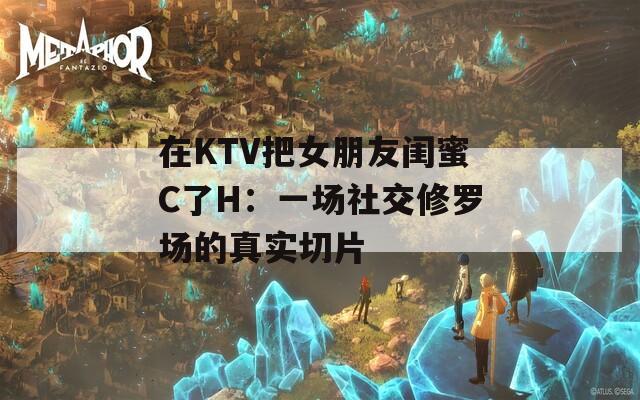 在KTV把女朋友閨蜜C了H：一場社交修羅場的真實切片