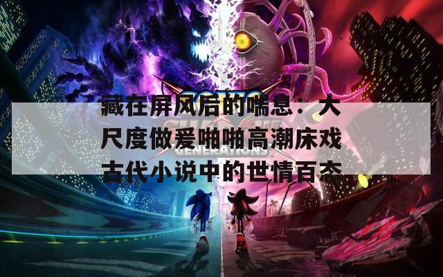 藏在屏風(fēng)后的喘息：大尺度做爰啪啪高潮床戲古代小說(shuō)中的世情百態(tài)
