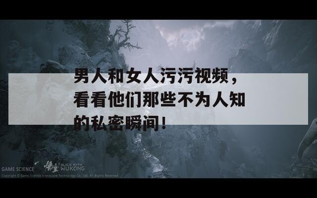 男人和女人污污視頻，看看他們那些不為人知的私密瞬間！