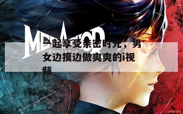 一起享受親密時光，男女邊摸邊做爽爽的i視頻