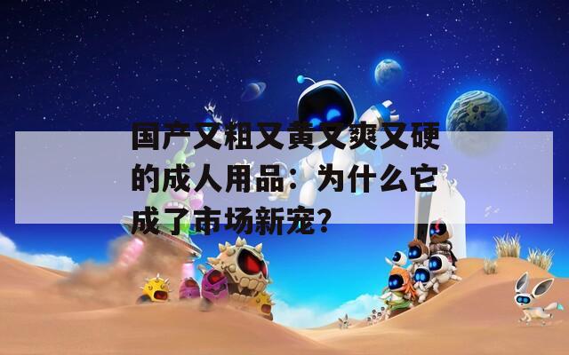 國產(chǎn)又粗又黃又爽又硬的成人用品：為什么它成了市場新寵？