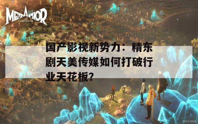 國產(chǎn)影視新勢力：精東劇天美傳媒如何打破行業(yè)天花板？