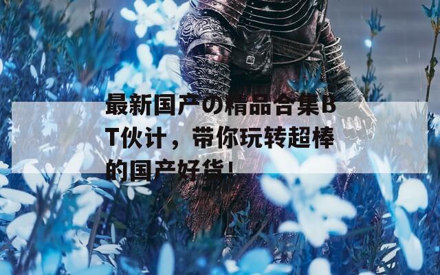 最新國(guó)產(chǎn)の精品合集BT伙計(jì)，帶你玩轉(zhuǎn)超棒的國(guó)產(chǎn)好貨！