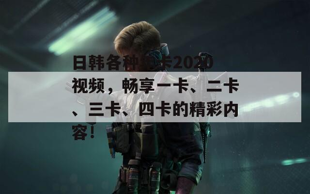 日韓各種年卡2020視頻，暢享一卡、二卡、三卡、四卡的精彩內(nèi)容！