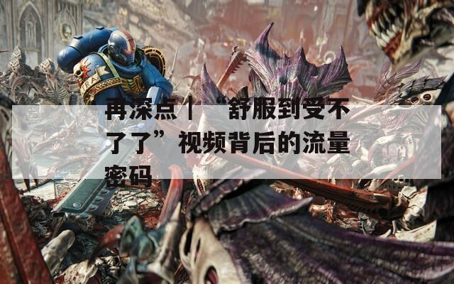 再深點｜“舒服到受不了了”視頻背后的流量密碼
