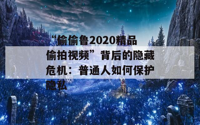 “偷偷魯2020精品偷拍視頻”背后的隱藏危機：普通人如何保護隱私