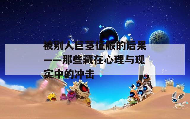 被別人巨莖征服的后果——那些藏在心理與現(xiàn)實中的沖擊