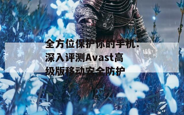 全方位保護(hù)你的手機(jī)：深入評測Avast高級版移動安全防護(hù)