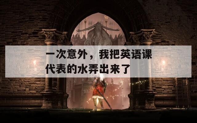 一次意外，我把英語課代表的水弄出來了