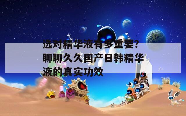 選對精華液有多重要？聊聊久久國產(chǎn)日韓精華液的真實功效