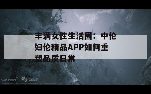豐滿(mǎn)女性生活圈：中倫婦倫精品APP如何重塑品質(zhì)日常